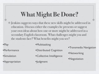 What Might Be Done?
        Jenkins suggests ways that these new skills might be addressed in
        education. Discuss either the examples he presents or suggest
        your own ideas about how one or more might be addressed in a
        secondary English classroom. What challenges might you and
        the students face? What benefits might you see?
•Play                      •Multitasking
                                                      •Transmedia Navigation
•Performance               •Distributed Cognition
                                                      •Networking
•Simulation                •Collective Intelligence
                                                      •Negotiation
•Appropriation             •Judgment
 