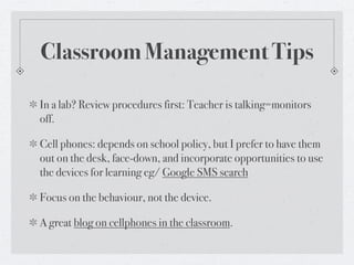 Classroom Management Tips

In a lab? Review procedures first: Teacher is talking=monitors
off.

Cell phones: depends on school policy, but I prefer to have them
out on the desk, face-down, and incorporate opportunities to use
the devices for learning eg/ Google SMS search

Focus on the behaviour, not the device.

A great blog on cellphones in the classroom.
 