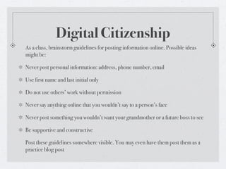 Digital Citizenship
As a class, brainstorm guidelines for posting information online. Possible ideas
might be:

Never post personal information: address, phone number, email

Use first name and last initial only

Do not use others’ work without permission

Never say anything online that you wouldn’t say to a person’s face

Never post something you wouldn’t want your grandmother or a future boss to see

Be supportive and constructive

Post these guidelines somewhere visible. You may even have them post them as a
practice blog post
 