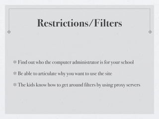 Restrictions/Filters


Find out who the computer administrator is for your school

Be able to articulate why you want to use the site

The kids know how to get around filters by using proxy servers
 