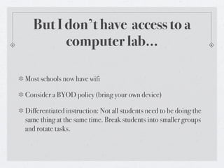 But I don’t have access to a
        computer lab...

Most schools now have wifi

Consider a BYOD policy (bring your own device)

Differentiated instruction: Not all students need to be doing the
same thing at the same time. Break students into smaller groups
and rotate tasks.
 