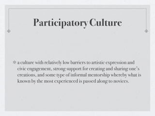 Participatory Culture


a culture with relatively low barriers to artistic expression and
civic engagement, strong support for creating and sharing one’s
creations, and some type of informal mentorship whereby what is
known by the most experienced is passed along to novices.
 