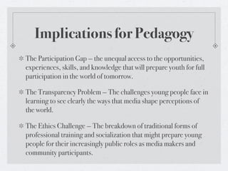 Implications for Pedagogy
The Participation Gap — the unequal access to the opportunities,
experiences, skills, and knowledge that will prepare youth for full
participation in the world of tomorrow.

The Transparency Problem — The challenges young people face in
learning to see clearly the ways that media shape perceptions of
the world.

The Ethics Challenge — The breakdown of traditional forms of
professional training and socialization that might prepare young
people for their increasingly public roles as media makers and
community participants.
 