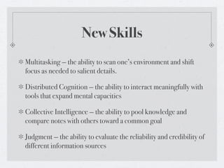 New Skills
Multitasking — the ability to scan one’s environment and shift
focus as needed to salient details.

Distributed Cognition — the ability to interact meaningfully with
tools that expand mental capacities

Collective Intelligence — the ability to pool knowledge and
compare notes with others toward a common goal

Judgment — the ability to evaluate the reliability and credibility of
different information sources
 