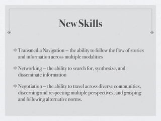 New Skills

Transmedia Navigation — the ability to follow the flow of stories
and information across multiple modalities

Networking — the ability to search for, synthesize, and
disseminate information

Negotiation — the ability to travel across diverse communities,
discerning and respecting multiple perspectives, and grasping
and following alternative norms.
 