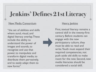 Jenkins’ Defines 21st Literacy
 New Media Consortium                    Henry Jenkins

“the set of abilities and skills   First, textual literacy remains a
where aural, visual, and           central skill in the twenty-ﬁrst
digital literacy overlap.These     century. Before students can
include the ability to             engage with the new
understand the power of            participatory culture, they
images and sounds, to              must be able to read and
recognize and use that             write.Youth must expand their
power, to manipulate and           required competencies, not
transform digital media, to        push aside old skills to make
distribute them pervasively,       room for the new. Second, new
and to easily adapt them to        media literacies should be
new forms”                         considered a social skill.
 