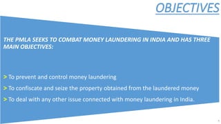 OBJECTIVES
THE PMLA SEEKS TO COMBAT MONEY LAUNDERING IN INDIA AND HAS THREE
MAIN OBJECTIVES:
> To prevent and control money laundering
> To confiscate and seize the property obtained from the laundered money
> To deal with any other issue connected with money laundering in India.
4
 