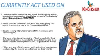 CURRENTLY ACT USED ON
6
• The Enforcement Directorate (ED), which is investigating money
laundering charges against Vijay Mallya, under the Prevention of
Money Laundering Act 2012 (PMLA).
• Report filed CBI Even in last year. ED is also investigating the
overall financial structure of his Company KINGFISHER.
• It is also looking into whether some of this money was sent
abroad illegally.
• The agency has also written to the 17-bank group led by State
Bank of India that lent money to the grounded airline and then
moved the debt recovery tribunal (DRT) to get back the money.
• ED has also sent official requests seeking details of investigations
conducted by the income tax and service tax departments
 