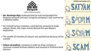 • Mr. Ramlinga Raju confessed that he had manipulated the
financial accounts and over sizing the company’s cash reserves by
1.5$billion dollar
• He mislead various investors, used dummy accounts to trade
satyam shares, the major reason behind this was Mayta’s
acquisition.
• The wealth of investors of satyam was washed out because of the
scandal
• Failure of auditors: company in order to show increase in
revenues created fictitious debtors and resulted in fictitious bank
balance 7
 