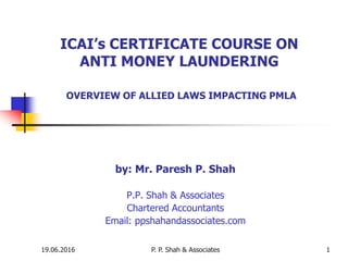 19.06.2016 P. P. Shah & Associates 1
ICAI’s CERTIFICATE COURSE ON
ANTI MONEY LAUNDERING
OVERVIEW OF ALLIED LAWS IMPACTING PMLA
by: Mr. Paresh P. Shah
P.P. Shah & Associates
Chartered Accountants
Email: ppshahandassociates.com
 