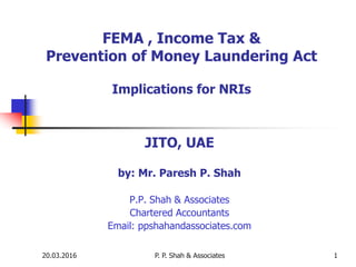 20.03.2016 P. P. Shah & Associates 1
FEMA , Income Tax &
Prevention of Money Laundering Act
Implications for NRIs
JITO, UAE
by: Mr. Paresh P. Shah
P.P. Shah & Associates
Chartered Accountants
Email: ppshahandassociates.com
 