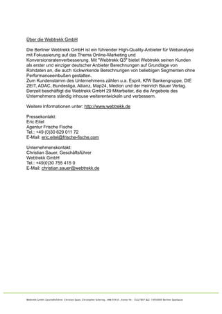 Über die Webtrekk GmbH

Die Berliner Webtrekk GmbH ist ein führender High-Quality-Anbieter für Webanalyse
mit Fokussierung auf das Thema Online-Marketing und
Konversionsratenverbesserung. Mit "Webtrekk Q3" bietet Webtrekk seinen Kunden
als erster und einziger deutscher Anbieter Berechnungen auf Grundlage von
Rohdaten an, die auch rückwirkende Berechnungen von beliebigen Segmenten ohne
Performanceeinbußen gestatten.
Zum Kundenstamm des Unternehmens zählen u.a. Esprit, KfW Bankengruppe, DIE
ZEIT, ADAC, Bundesliga, Allianz, Map24, Medion und der Heinrich Bauer Verlag.
Derzeit beschäftigt die Webtrekk GmbH 29 Mitarbeiter, die die Angebote des
Unternehmens ständig inhouse weiterentwickeln und verbessern.

Weitere Informationen unter: http://www.webtrekk.de

Pressekontakt:
Eric Eitel
Agentur Frische Fische
Tel.: +49 (0)30 629 011 72
E-Mail: eric.eitel@frische-fische.com

Unternehmenskontakt:
Christian Sauer, Geschäftsführer
Webtrekk GmbH
Tel.: +49(0)30 755 415 0
E-Mail: christian.sauer@webtrekk.de




Webtrekk GmbH Geschäftsführer: Christian Sauer, Christopher Schering  HRB 93435  Konto-Nr.: 13227807 BLZ: 10050000 Berliner Sparkasse
 