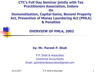 16.12.2017 P. P. Shah & Associates 1
CTC’s Full Day Seminar jointly with Tax
Practitioners Association, Indore
On
Demonetisation, Capital Gains, Benami Property
Act, Prevention of Money Laundering Act (PMLA)
& Penalties
OVERVIEW OF PMLA, 2002
by: Mr. Paresh P. Shah
P.P. Shah & Associates
Chartered Accountants
Email: ppshahandassociates@gmail.com
 