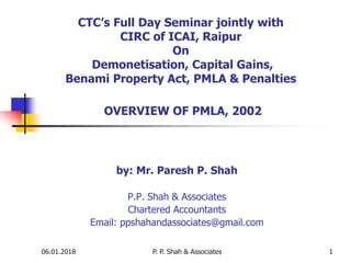 06.01.2018 P. P. Shah & Associates 1
CTC’s Full Day Seminar jointly with
CIRC of ICAI, Raipur
On
Demonetisation, Capital Gains,
Benami Property Act, PMLA & Penalties
OVERVIEW OF PMLA, 2002
by: Mr. Paresh P. Shah
P.P. Shah & Associates
Chartered Accountants
Email: ppshahandassociates@gmail.com
 