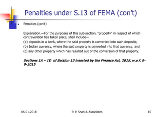 06.01.2018 10
 Penalties (con’t)
Explanation.—For the purposes of this sub-section, "property" in respect of which
contravention has taken place, shall include—
(a) deposits in a bank, where the said property is converted into such deposits;
(b) Indian currency, where the said property is converted into that currency; and
(c) any other property which has resulted out of the conversion of that property.
Sections 1A – 1D of Section 13 inserted by the Finance Act, 2015, w.e.f. 9-
9-2015
Penalties under S.13 of FEMA (con’t)
P. P. Shah & Associates
 