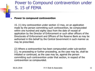 06.01.2018 11
 Power to compound contravention
15. (1) Any contravention under section 13 may, on an application
made by the person committing such contravention, be compounded
within one hundred and eighty days from the date of receipt of
application by the Director of Enforcement or such other officers of the
Directorate of Enforcement and Officers of the Reserve Bank as may be
authorised in this behalf by the Central Government in such manner as
may be prescribed.
(2) Where a contravention has been compounded under sub-section
(1), no proceeding or further proceeding, as the case may be, shall be
initiated or continued, as the case may be, against the person
committing such contravention under that section, in respect of the
contravention so compounded.
Power to Compound contravention under
S. 15 of FEMA
P. P. Shah & Associates
 
