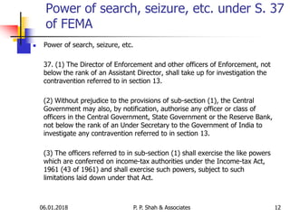 06.01.2018 12
 Power of search, seizure, etc.
37. (1) The Director of Enforcement and other officers of Enforcement, not
below the rank of an Assistant Director, shall take up for investigation the
contravention referred to in section 13.
(2) Without prejudice to the provisions of sub-section (1), the Central
Government may also, by notification, authorise any officer or class of
officers in the Central Government, State Government or the Reserve Bank,
not below the rank of an Under Secretary to the Government of India to
investigate any contravention referred to in section 13.
(3) The officers referred to in sub-section (1) shall exercise the like powers
which are conferred on income-tax authorities under the Income-tax Act,
1961 (43 of 1961) and shall exercise such powers, subject to such
limitations laid down under that Act.
Power of search, seizure, etc. under S. 37
of FEMA
P. P. Shah & Associates
 