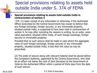 06.01.2018 13
 Special provisions relating to assets held outside India in
contravention of section 4
37A. (1) Upon receipt of any information or otherwise, if the Authorised
Officer prescribed by the Central Government has reason to believe that
any foreign exchange, foreign security, or any immovable property,
situated outside India, is suspected to have been held in contravention of
section 4, he may after recording the reasons in writing, by an order, seize
value equivalent, situated within India, of such foreign exchange, foreign
security or immovable property:
Provided that no such seizure shall be made in case where the aggregate
value of such foreign exchange, foreign security or any immovable
property, situated outside India, is less than the value as may be
prescribed.
(2) The order of seizure along with relevant material shall be placed before
the Competent Authority, appointed by the Central Government, who shall
be an officer not below the rank of Joint Secretary to the Government of
India by the Authorised Officer within a period of thirty days from the date
of such seizure.
Special provisions relating to assets held
outside India under S. 37A of FEMA
P. P. Shah & Associates
 