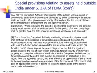 06.01.2018 14
37A. (3) The Competent Authority shall dispose of the petition within a period of
one hundred eighty days from the date of seizure by either confirming or by setting
aside such order, after giving an opportunity of being heard to the representatives
of the Directorate of Enforcement and the aggrieved person.
Explanation.—While computing the period of one hundred eighty days, the period of
stay granted by court shall be excluded and a further period of at least thirty days
shall be granted from the date of communication of vacation of such stay order.
(4) The order of the Competent Authority confirming seizure of equivalent asset
shall continue till the disposal of adjudication proceedings and thereafter, the
Adjudicating Authority shall pass appropriate directions in the adjudication order
with regard to further action as regards the seizure made under sub-section (1):
Provided that if, at any stage of the proceedings under this Act, the aggrieved
person discloses the fact of such foreign exchange, foreign security or immovable
property and brings back the same into India, then the Competent Authority or the
Adjudicating Authority, as the case may be, on receipt of an application in this
regard from the aggrieved person, and after affording an opportunity of being heard
to the aggrieved person and representatives of the Directorate of Enforcement, shall
pass an appropriate order as it deems fit, including setting aside of the seizure
made under sub-section (1).
Special provisions relating to assets held outside
India under S. 37A of FEMA (con’t)
P. P. Shah & Associates
 