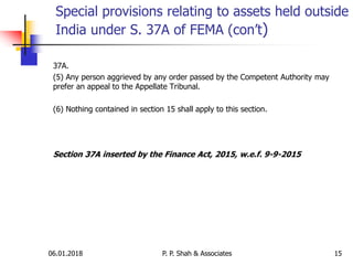 06.01.2018 15
37A.
(5) Any person aggrieved by any order passed by the Competent Authority may
prefer an appeal to the Appellate Tribunal.
(6) Nothing contained in section 15 shall apply to this section.
Section 37A inserted by the Finance Act, 2015, w.e.f. 9-9-2015
Special provisions relating to assets held outside
India under S. 37A of FEMA (con’t)
P. P. Shah & Associates
 