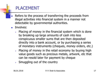 06.01.2018 17
 Refers to the process of transferring the proceeds from
illegal activities into financial system in a manner not
detectable by governmental authorities.
 Involves:
 Placing of money in the financial system which is done
by breaking up large amounts of cash into less
conspicuous smaller sums that are then deposited
directly into a bank account, or by purchasing a series
of monetary instruments (cheques, money orders, etc.)
 Placing of money in the retail economy by buying high
value goods such as precious metals, artwork, etc that
can be resold later for payment by cheque
 Smuggling out of the country
PLACEMENT
P. P. Shah & Associates
 