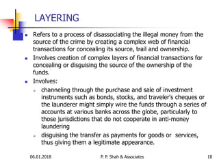 06.01.2018 18
 Refers to a process of disassociating the illegal money from the
source of the crime by creating a complex web of financial
transactions for concealing its source, trail and ownership.
 Involves creation of complex layers of financial transactions for
concealing or disguising the source of the ownership of the
funds.
 Involves:
 channeling through the purchase and sale of investment
instruments such as bonds, stocks, and traveler's cheques or
the launderer might simply wire the funds through a series of
accounts at various banks across the globe, particularly to
those jurisdictions that do not cooperate in anti-money
laundering
 disguising the transfer as payments for goods or services,
thus giving them a legitimate appearance.
LAYERING
P. P. Shah & Associates
 