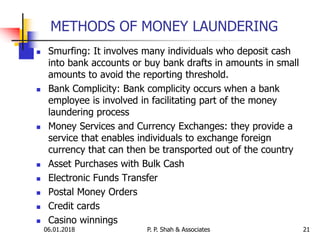 06.01.2018 21
 Smurfing: It involves many individuals who deposit cash
into bank accounts or buy bank drafts in amounts in small
amounts to avoid the reporting threshold.
 Bank Complicity: Bank complicity occurs when a bank
employee is involved in facilitating part of the money
laundering process
 Money Services and Currency Exchanges: they provide a
service that enables individuals to exchange foreign
currency that can then be transported out of the country
 Asset Purchases with Bulk Cash
 Electronic Funds Transfer
 Postal Money Orders
 Credit cards
 Casino winnings
METHODS OF MONEY LAUNDERING
P. P. Shah & Associates
 
