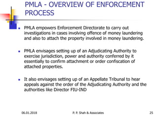06.01.2018 25
 PMLA empowers Enforcement Directorate to carry out
investigations in cases involving offence of money laundering
and also to attach the property involved in money laundering.
 PMLA envisages setting up of an Adjudicating Authority to
exercise jurisdiction, power and authority conferred by it
essentially to confirm attachment or order confiscation of
attached properties.
 It also envisages setting up of an Appellate Tribunal to hear
appeals against the order of the Adjudicating Authority and the
authorities like Director FIU-IND
PMLA - OVERVIEW OF ENFORCEMENT
PROCESS
P. P. Shah & Associates
 
