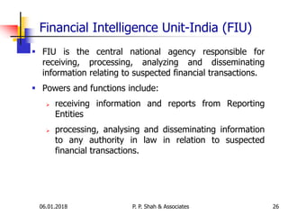 Financial Intelligence Unit-India (FIU)
 FIU is the central national agency responsible for
receiving, processing, analyzing and disseminating
information relating to suspected financial transactions.
 Powers and functions include:
 receiving information and reports from Reporting
Entities
 processing, analysing and disseminating information
to any authority in law in relation to suspected
financial transactions.
2606.01.2018 P. P. Shah & Associates
 