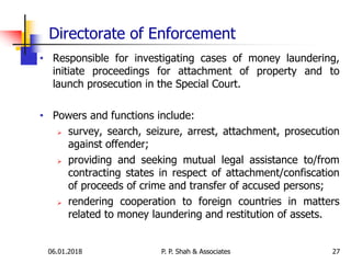 Directorate of Enforcement
• Responsible for investigating cases of money laundering,
initiate proceedings for attachment of property and to
launch prosecution in the Special Court.
• Powers and functions include:
 survey, search, seizure, arrest, attachment, prosecution
against offender;
 providing and seeking mutual legal assistance to/from
contracting states in respect of attachment/confiscation
of proceeds of crime and transfer of accused persons;
 rendering cooperation to foreign countries in matters
related to money laundering and restitution of assets.
2706.01.2018 P. P. Shah & Associates
 