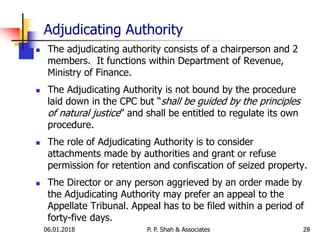 Adjudicating Authority
 The adjudicating authority consists of a chairperson and 2
members. It functions within Department of Revenue,
Ministry of Finance.
 The Adjudicating Authority is not bound by the procedure
laid down in the CPC but “shall be guided by the principles
of natural justice” and shall be entitled to regulate its own
procedure.
 The role of Adjudicating Authority is to consider
attachments made by authorities and grant or refuse
permission for retention and confiscation of seized property.
 The Director or any person aggrieved by an order made by
the Adjudicating Authority may prefer an appeal to the
Appellate Tribunal. Appeal has to be filed within a period of
forty-five days.
2806.01.2018 P. P. Shah & Associates
 