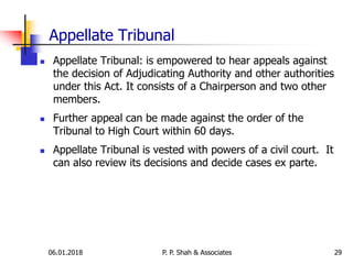 Appellate Tribunal
 Appellate Tribunal: is empowered to hear appeals against
the decision of Adjudicating Authority and other authorities
under this Act. It consists of a Chairperson and two other
members.
 Further appeal can be made against the order of the
Tribunal to High Court within 60 days.
 Appellate Tribunal is vested with powers of a civil court. It
can also review its decisions and decide cases ex parte.
2906.01.2018 P. P. Shah & Associates
 