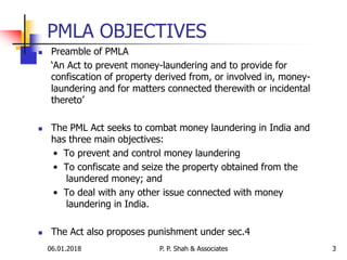 PMLA OBJECTIVES
 Preamble of PMLA
‘An Act to prevent money-laundering and to provide for
confiscation of property derived from, or involved in, money-
laundering and for matters connected therewith or incidental
thereto’
 The PML Act seeks to combat money laundering in India and
has three main objectives:
• To prevent and control money laundering
• To confiscate and seize the property obtained from the
laundered money; and
• To deal with any other issue connected with money
laundering in India.
 The Act also proposes punishment under sec.4
06.01.2018 P. P. Shah & Associates 3
 