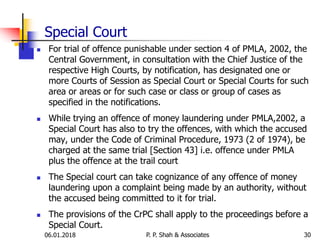 Special Court
 For trial of offence punishable under section 4 of PMLA, 2002, the
Central Government, in consultation with the Chief Justice of the
respective High Courts, by notification, has designated one or
more Courts of Session as Special Court or Special Courts for such
area or areas or for such case or class or group of cases as
specified in the notifications.
 While trying an offence of money laundering under PMLA,2002, a
Special Court has also to try the offences, with which the accused
may, under the Code of Criminal Procedure, 1973 (2 of 1974), be
charged at the same trial [Section 43] i.e. offence under PMLA
plus the offence at the trail court
 The Special court can take cognizance of any offence of money
laundering upon a complaint being made by an authority, without
the accused being committed to it for trial.
 The provisions of the CrPC shall apply to the proceedings before a
Special Court.
3006.01.2018 P. P. Shah & Associates
 