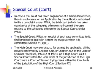 Special Court (con’t)
 In case a trial court has taken cognizance of a scheduled offence,
then in such cases, on an Application by the authority authorized
to file a complaint under PMLA, the trial court (which has taken
cognizance of the scheduled offence) shall commit the case
relating to the scheduled offence to the Special Courts under
PMLA.
 The Special Court, PMLA, on receipt of such case committed to it,
shall proceed to deal with it from the stage at which it is
committed [Section 44(1)(c)].
 The High Court may exercise, so far as may be applicable, all the
powers conferred by Chapter XXIX or Chapter XXX of the Code of
Criminal Procedure, 1973 (2 of 1974), on a High Court, as if a
Special Court within the local limits of the jurisdiction of the High
Court were a Court of Session trying cases within the local limits
of the jurisdiction of the High Court [Section 47].
3106.01.2018 P. P. Shah & Associates
 