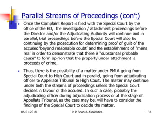 Parallel Streams of Proceedings (con’t)
 Once the Complaint Report is filed with the Special Court by the
office of the ED, the investigation / attachment proceedings before
the Director and/or the Adjudicating Authority will continue and in
parallel, trial proceedings before the Special Court will also be
continuing by the prosecution for determining proof of guilt of the
accused ‘beyond reasonable doubt’ and the establishment of ‘mens
rea’ in order to demonstrate that there is “substantial probable
cause” to form opinion that the property under attachment is
proceeds of crime.
 Thus, there is the possibility of a matter under PMLA going from
Special Court to High Court and in parallel, going from adjudicating
officer to Appellate Tribunal to High Court. The matter may continue
under both the streams of proceedings unless the Special Court
decides in favour of the accused. In such a case, probably the
adjudicating officer during adjudication process or at the stage of
Appellate Tribunal, as the case may be, will have to consider the
findings of the Special Court to decide the matter.
3306.01.2018 P. P. Shah & Associates
 