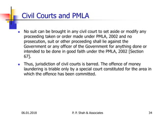 Civil Courts and PMLA
 No suit can be brought in any civil court to set aside or modify any
proceeding taken or order made under PMLA, 2002 and no
prosecution, suit or other proceeding shall lie against the
Government or any officer of the Government for anything done or
intended to be done in good faith under the PMLA, 2002 [Section
67].
 Thus, jurisdiction of civil courts is barred. The offence of money
laundering is triable only by a special court constituted for the area in
which the offence has been committed.
3406.01.2018 P. P. Shah & Associates
 