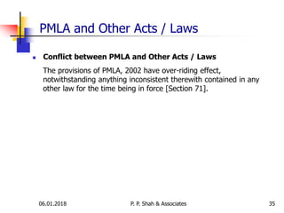 PMLA and Other Acts / Laws
 Conflict between PMLA and Other Acts / Laws
The provisions of PMLA, 2002 have over-riding effect,
notwithstanding anything inconsistent therewith contained in any
other law for the time being in force [Section 71].
3506.01.2018 P. P. Shah & Associates
 