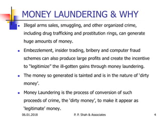 MONEY LAUNDERING & WHY
 Illegal arms sales, smuggling, and other organized crime,
including drug trafficking and prostitution rings, can generate
huge amounts of money.
 Embezzlement, insider trading, bribery and computer fraud
schemes can also produce large profits and create the incentive
to “legitimize” the ill-gotten gains through money laundering.
 The money so generated is tainted and is in the nature of ‘dirty
money’.
 Money Laundering is the process of conversion of such
proceeds of crime, the ‘dirty money’, to make it appear as
‘legitimate’ money.
06.01.2018 P. P. Shah & Associates 4
 
