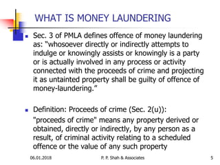 06.01.2018 5
 Sec. 3 of PMLA defines offence of money laundering
as: “whosoever directly or indirectly attempts to
indulge or knowingly assists or knowingly is a party
or is actually involved in any process or activity
connected with the proceeds of crime and projecting
it as untainted property shall be guilty of offence of
money-laundering.”
 Definition: Proceeds of crime (Sec. 2(u)):
"proceeds of crime" means any property derived or
obtained, directly or indirectly, by any person as a
result, of criminal activity relating to a scheduled
offence or the value of any such property
WHAT IS MONEY LAUNDERING
P. P. Shah & Associates
 