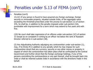 06.01.2018 9
 Penalties (con’t)
13.(1C) If any person is found to have acquired any foreign exchange, foreign
security or immovable property, situated outside India, of the aggregate value
exceeding the threshold prescribed under the proviso to sub-section (1) of section
37A, he shall be, in addition to the penalty imposed under sub-section (1A),
punishable with imprisonment for a term which may extend to five years and with
fine.
(1D) No court shall take cognizance of an offence under sub-section (1C) of section
13 except as on complaint in writing by an officer not below the rank of Assistant
Director referred to in sub-section (1B).
(2) Any Adjudicating Authority adjudging any contravention under sub-section (1),
may, if he thinks fit in addition to any penalty which he may impose for such
contravention direct that any currency, security or any other money or property in
respect of which the contravention has taken place shall be confiscated to the Central
Government and further direct that the foreign exchange holdings, if any of the
persons committing the contraventions or any part thereof, shall be brought back into
India or shall be retained outside India in accordance with the directions made in this
behalf.
Penalties under S.13 of FEMA (con’t)
P. P. Shah & Associates
 
