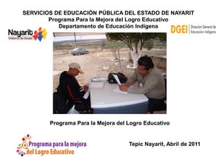 SERVICIOS DE EDUCACIÓN PÚBLICA DEL ESTADO DE NAYARIT
        Programa Para la Mejora del Logro Educativo
           Departamento de Educación Indígena




        Programa Para la Mejora del Logro Educativo


                                    Tepic Nayarit, Abril de 2011
 