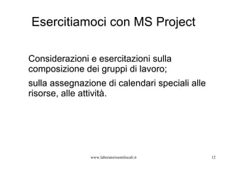 Esercitiamoci con MS Project www.laboratorioentilocali.it Considerazioni e esercitazioni sulla composizione dei gruppi di lavoro;  sulla assegnazione di calendari speciali alle risorse, alle attività. 
