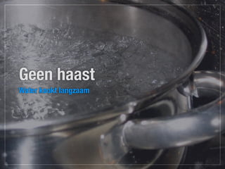 Geen haast
Water kookt langzaam
 