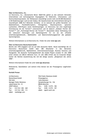 Über LG Electronics, Inc.
LG Electronics, Inc., (Koreanische Börse: 06657.KS) gehört zu den weltweit führenden
Unternehmen und technologischen Impulsgebern für Elektronik-, Informations- und
Kommunikationsprodukte. Der Weltkonzern beschäftigt zurzeit mehr als 84.000 Mitarbeiter
in 84 Niederlassungen rund um den Globus. Der Gesamtumsatz des Unternehmens betrug im
Geschäftsjahr 2008 44,7 Milliarden US-Dollar. LG ist weltweit der größte Hersteller von
Mobiltelefonen,    Flachbildfernsehern,   Klimageräten,   Waschmaschinen,     optischen
Laufwerken, DVD-Playern sowie Heimkinoanlagen. LG Electronics hat eine langfristige
Vereinbarung mit der Formel1™ unterzeichnet und ist dadurch „Globaler Partner der
Formel1™“ und „Technologie-Partner der Formel1™“. Bestandteil dieser Verbindung sind
die exklusiven Nennungen und Marketingrechte für LG als der offizielle
Unterhaltungselektronik-, Mobiltelefon- und Datenverarbeitungspartner des globalen
Sportereignisses.

Weitere Informationen zu LG Electronics Inc. finden Sie unter www.lge.com.

Über LG Electronics Deutschland GmbH
Bereits seit 1976 engagiert sich LG auf dem deutschen Markt. Heute beschäftigt die LG
Electronics   Deutschland     GmbH    über    280   Mitarbeiter   in   den    Bereichen
Unterhaltungselektronik, Mobiltelefone, Informationstechnologie, Business Solutions und
Hausgeräte. Die deutsche Tochtergesellschaft des Global Players erzielte im Jahr 2008
einen Umsatz von 684,61 Millionen Euro. Im Jahr 2006 erhielt das LG Corporate Design
Center die höchste Auszeichnung des red dot design awards: „Designteam des Jahres
2006“.

Weitere Informationen finden Sie unter www.lge.de/presse.

Bildmaterial, Datenblätter und weitere Infos können bei der Presseagentur angefordert
werden:

Kontakt Presse:

LG Electronics                           F&H Public Relations GmbH
Deutschland GmbH                         Presseagentur
Nils Seib                                Julia Heymann
Manager Public Relations                 Nymphenburger Str. 136
Jakob-Kaiser-Str. 12                     80636 München
47877 Willich                            Tel.:    0 89 / 12175 - 190
Tel.:     0 21 54 / 492 – 269            Fax:     0 89 / 12175 - 197
Fax:      0 21 54 / 492 – 111            eMail: lge@f-und-h.de
eMail: nseib@lge.com




4

                                                     (Änderungen und Irrtümer vorbehalten)
 