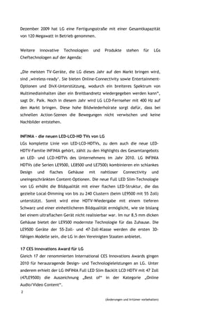 Dezember 2009 hat LG eine Fertigungsstraße mit einer Gesamtkapazität
von 120 Megawatt in Betrieb genommen.


Weitere   innovative      Technologien    und     Produkte      stehen      für    LGs
Cheftechnologen auf der Agenda:


„Die meisten TV-Geräte, die LG dieses Jahr auf den Markt bringen wird,
sind ‚wireless-ready‘. Sie bieten Online-Connectivity sowie Entertainment-
Optionen und DivX-Unterstützung, wodurch ein breiteres Spektrum von
Multimediainhalten über ein Breitbandnetz wiedergegeben werden kann“,
sagt Dr. Paik. Noch in diesem Jahr wird LG LCD-Fernseher mit 400 Hz auf
den Markt bringen. Diese hohe Bildwiederholrate sorgt dafür, dass bei
schnellen Action-Szenen die Bewegungen nicht verwischen und keine
Nachbilder entstehen.


INFINIA – die neuen LED-LCD-HD TVs von LG
LGs komplette Linie von LED-LCD-HDTVs, zu dem auch die neue LED-
HDTV-Familie INFINIA gehört, zählt zu den Highlights des Gesamtangebots
an LED- und LCD-HDTVs des Unternehmens im Jahr 2010. LG INFINIA
HDTVs (die Serien LE9500, LE8500 und LE7500) kombinieren ein schlankes
Design    und   flaches     Gehäuse      mit    nahtloser     Connectivity        und
uneingeschränkten Content-Optionen. Die neue Full LED Slim-Technologie
von LG erhöht die Bildqualität mit einer flachen LED-Struktur, die das
gezielte Local-Dimming von bis zu 240 Clustern (beim LE9500 mit 55 Zoll)
unterstützt. Somit wird eine HDTV-Wiedergabe mit einem tieferen
Schwarz und einer einheitlicheren Bildqualität ermöglicht, wie sie bislang
bei einem ultraflachen Gerät nicht realisierbar war. Im nur 8,5 mm dicken
Gehäuse bietet der LE9500 modernste Technologie für das Zuhause. Die
LE9500 Geräte der 55-Zoll- und 47-Zoll-Klasse werden die ersten 3D-
fähigen Modelle sein, die LG in den Vereinigten Staaten anbietet.

17 CES Innovations Award für LG
Gleich 17 der renommierten International CES Innovations Awards gingen
2010 für herausragende Design- und Technologieleistungen an LG. Unter
anderem erhielt der LG INFINIA Full LED Slim Backlit LCD HDTV mit 47 Zoll
(47LE9500) die Auszeichnung „Best of“ in der Kategorie „Online
Audio/Video Content“.
2

                                                  (Änderungen und Irrtümer vorbehalten)
 