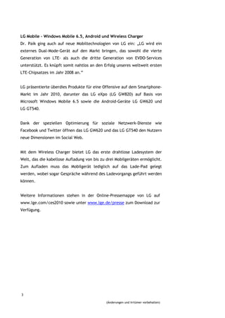 LG Mobile – Windows Mobile 6.5, Android und Wireless Charger
Dr. Paik ging auch auf neue Mobiltechnologien von LG ein: „LG wird ein
externes Dual-Mode-Gerät auf den Markt bringen, das sowohl die vierte
Generation von LTE- als auch die dritte Generation von EVDO-Services
unterstützt. Es knüpft somit nahtlos an den Erfolg unseres weltweit ersten
LTE-Chipsatzes im Jahr 2008 an.”


LG präsentierte überdies Produkte für eine Offensive auf dem Smartphone-
Markt im Jahr 2010, darunter das LG eXpo (LG GW820) auf Basis von
Microsoft Windows Mobile 6.5 sowie die Android-Geräte LG GW620 und
LG GT540.


Dank der speziellen Optimierung für soziale Netzwerk-Dienste wie
Facebook und Twitter öffnen das LG GW620 und das LG GT540 den Nutzern
neue Dimensionen im Social Web.


Mit dem Wireless Charger bietet LG das erste drahtlose Ladesystem der
Welt, das die kabellose Aufladung von bis zu drei Mobilgeräten ermöglicht.
Zum Aufladen muss das Mobilgerät lediglich auf das Lade-Pad gelegt
werden, wobei sogar Gespräche während des Ladevorgangs geführt werden
können.


Weitere Informationen stehen in der Online-Pressemappe von LG auf
www.lge.com/ces2010 sowie unter www.lge.de/presse zum Download zur
Verfügung.




3

                                            (Änderungen und Irrtümer vorbehalten)
 