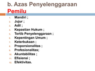b. Azas Penyelenggaraan
Pemilu
1. Mandiri ;
2. Jujur ;
3. Adil ;
4. Kepastian Hukum ;
5. Tertib Penyelenggaraan ;
6. Kepentingan Umum ;
7. Keterbukaan ;
8. Proporsionalitas ;
9. Profesionalitas;
10. Akuntabilitas ;
11. Efisiensi ;
12. Efektivitas.
 