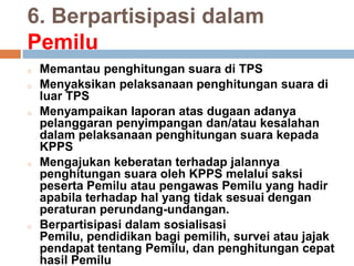 6. Berpartisipasi dalam
Pemilu
o Memantau penghitungan suara di TPS
o Menyaksikan pelaksanaan penghitungan suara di
luar TPS
o Menyampaikan laporan atas dugaan adanya
pelanggaran penyimpangan dan/atau kesalahan
dalam pelaksanaan penghitungan suara kepada
KPPS
o Mengajukan keberatan terhadap jalannya
penghitungan suara oleh KPPS melalui saksi
peserta Pemilu atau pengawas Pemilu yang hadir
apabila terhadap hal yang tidak sesuai dengan
peraturan perundang-undangan.
o Berpartisipasi dalam sosialisasi
Pemilu, pendidikan bagi pemilih, survei atau jajak
pendapat tentang Pemilu, dan penghitungan cepat
hasil Pemilu
 