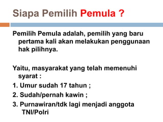 Siapa Pemilih Pemula ?
Pemilih Pemula adalah, pemilih yang baru
pertama kali akan melakukan penggunaan
hak pilihnya.
Yaitu, masyarakat yang telah memenuhi
syarat :
1. Umur sudah 17 tahun ;
2. Sudah/pernah kawin ;
3. Purnawiran/tdk lagi menjadi anggota
TNI/Polri
 